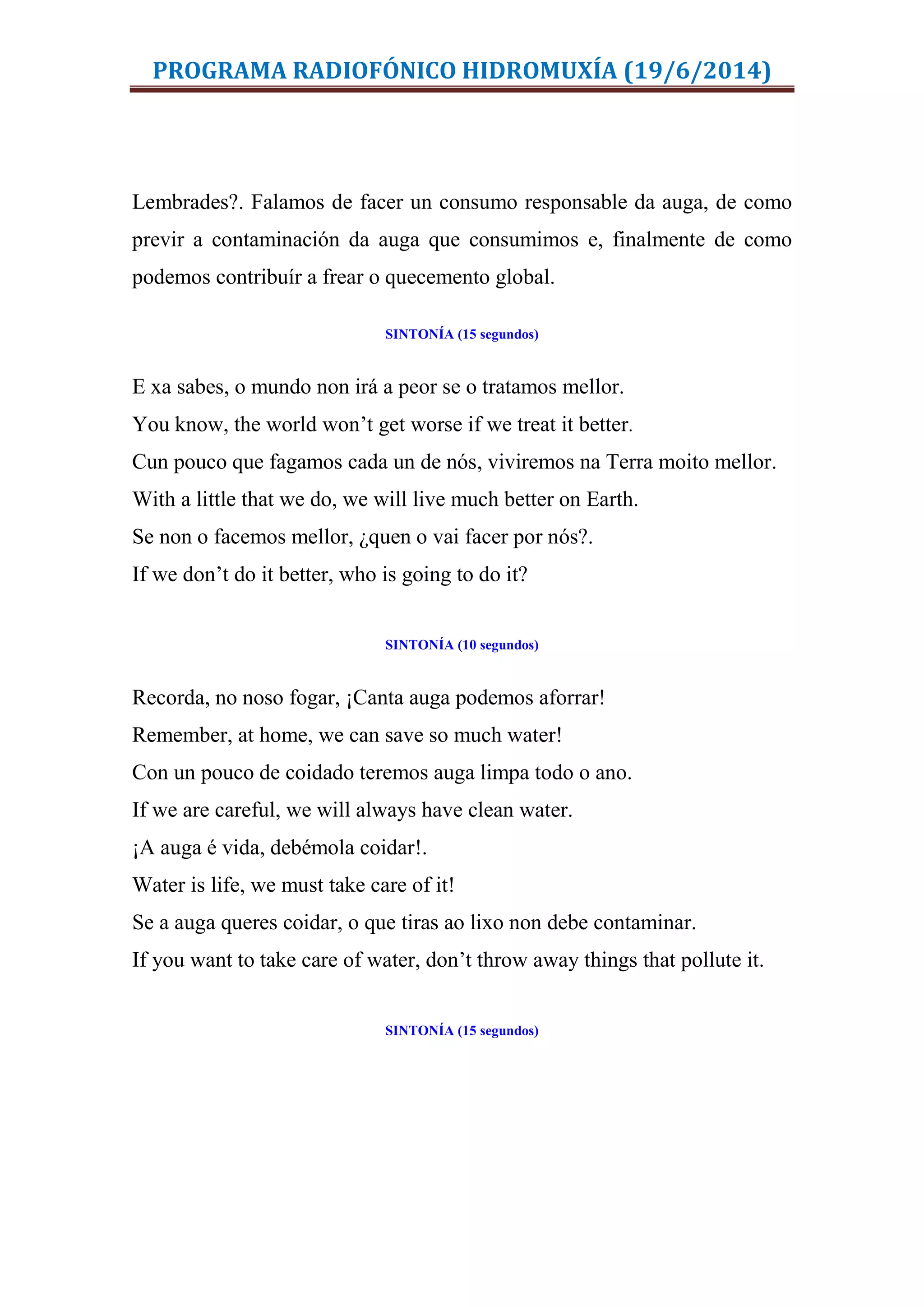 PROGRAMA RADIOFÓNICO HIDROMUXÍA (19/6/2014)
Lembrades?. Falamos de facer un consumo responsable da auga, de como
previr a contaminación da auga que consumimos e, finalmente de como
podemos contribuír a frear o quecemento global.
SINTONÍA (15 segundos)
E xa sabes, o mundo non irá a peor se o tratamos mellor.
You know, the world won’t get worse if we treat it better.
Cun pouco que fagamos cada un de nós, viviremos na Terra moito mellor.
With a little that we do, we will live much better on Earth.
Se non o facemos mellor, ¿quen o vai facer por nós?.
If we don’t do it better, who is going to do it?
SINTONÍA (10 segundos)
Recorda, no noso fogar, ¡Canta auga podemos aforrar!
Remember, at home, we can save so much water!
Con un pouco de coidado teremos auga limpa todo o ano.
If we are careful, we will always have clean water.
¡A auga é vida, debémola coidar!.
Water is life, we must take care of it!
Se a auga queres coidar, o que tiras ao lixo non debe contaminar.
If you want to take care of water, don’t throw away things that pollute it.
SINTONÍA (15 segundos)
 