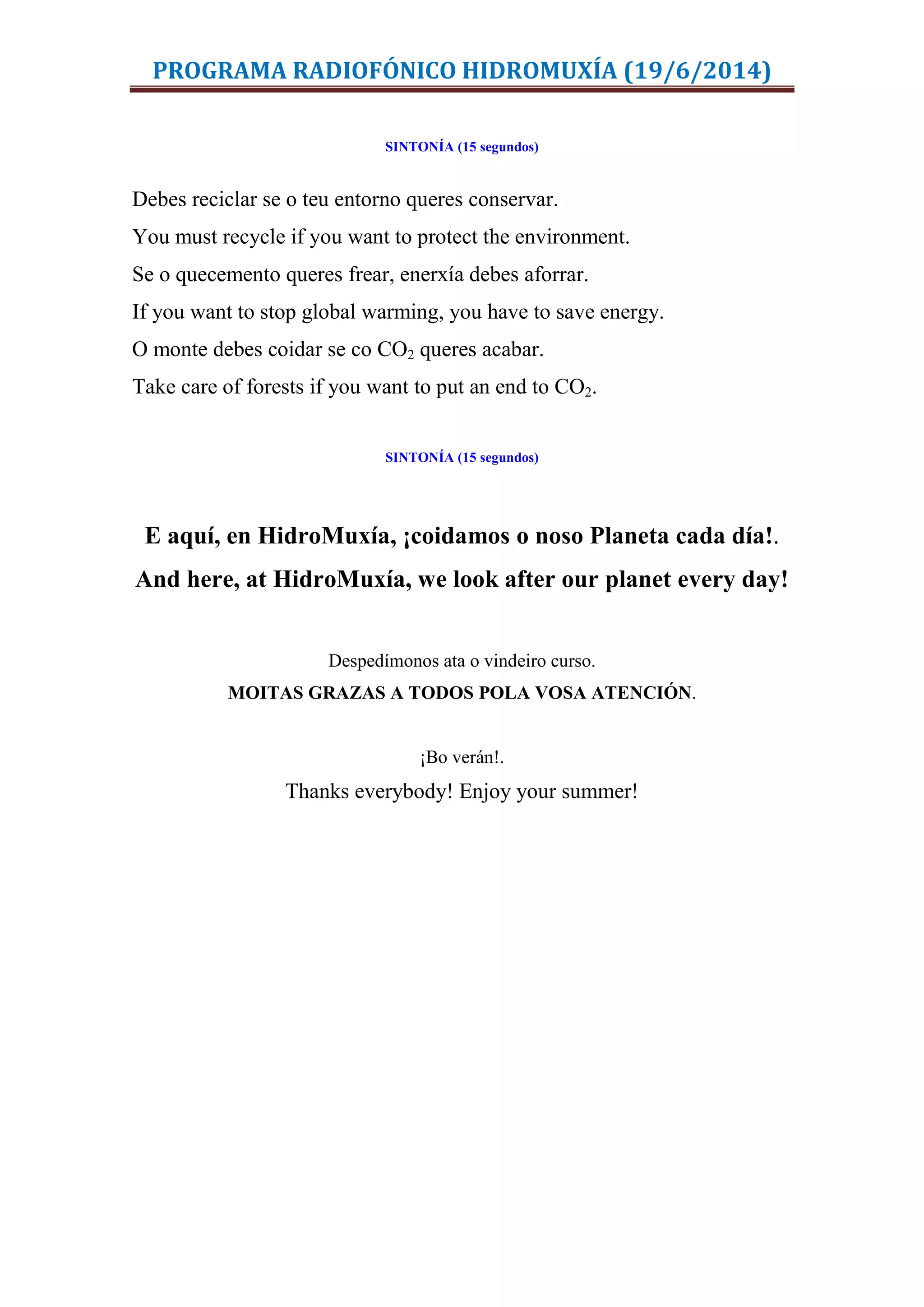 PROGRAMA RADIOFÓNICO HIDROMUXÍA (19/6/2014)
SINTONÍA (15 segundos)
Debes reciclar se o teu entorno queres conservar.
You must recycle if you want to protect the environment.
Se o quecemento queres frear, enerxía debes aforrar.
If you want to stop global warming, you have to save energy.
O monte debes coidar se co CO2 queres acabar.
Take care of forests if you want to put an end to CO2.
SINTONÍA (15 segundos)
E aquí, en HidroMuxía, ¡coidamos o noso Planeta cada día!.
And here, at HidroMuxía, we look after our planet every day!
Despedímonos ata o vindeiro curso.
MOITAS GRAZAS A TODOS POLA VOSA ATENCIÓN.
¡Bo verán!.
Thanks everybody! Enjoy your summer!
 