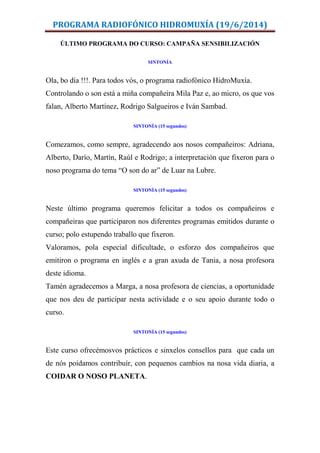 PROGRAMA RADIOFÓNICO HIDROMUXÍA (19/6/2014)
ÚLTIMO PROGRAMA DO CURSO: CAMPAÑA SENSIBILIZACIÓN
SINTONÍA
Ola, bo día !!!. Para todos vós, o programa radiofónico HidroMuxía.
Controlando o son está a miña compañeira Mila Paz e, ao micro, os que vos
falan, Alberto Martínez, Rodrigo Salgueiros e Iván Sambad.
SINTONÍA (15 segundos)
Comezamos, como sempre, agradecendo aos nosos compañeiros: Adriana,
Alberto, Darío, Martín, Raúl e Rodrigo; a interpretación que fixeron para o
noso programa do tema “O son do ar” de Luar na Lubre.
SINTONÍA (15 segundos)
Neste último programa queremos felicitar a todos os compañeiros e
compañeiras que participaron nos diferentes programas emitidos durante o
curso; polo estupendo traballo que fixeron.
Valoramos, pola especial dificultade, o esforzo dos compañeiros que
emitiron o programa en inglés e a gran axuda de Tania, a nosa profesora
deste idioma.
Tamén agradecemos a Marga, a nosa profesora de ciencias, a oportunidade
que nos deu de participar nesta actividade e o seu apoio durante todo o
curso.
SINTONÍA (15 segundos)
Este curso ofrecémosvos prácticos e sinxelos consellos para que cada un
de nós poidamos contribuír, con pequenos cambios na nosa vida diaria, a
COIDAR O NOSO PLANETA.
 