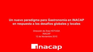 Un nuevo paradigma para Gastronomía en INACAP
en respuesta a los desafíos globales y locales
Dirección de Área HOTUGA
INACAP
12 de Noviembre 2015
 