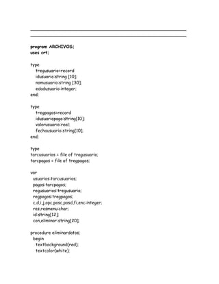 __________________________________________________________
__________________________________________________________
program ARCHIVOS;
uses crt;
type
tregusuario=record
idusuario:string [10];
nomusuario:string [30];
edadusuario:integer;
end;
type
tregpagos=record
idusuariopago:string[10];
valorusuario:real;
fechausuario:string[10];
end;
type
tarcusuarios = file of tregusuario;
tarcpagos = file of tregpagos;
var
usuarios:tarcusuarios;
pagos:tarcpagos;
regusuarios:tregusuario;
regpagos:tregpagos;
c,d,i,j,opc,posc,posd,fi,enc:integer;
res,resmenu:char;
id:string[12];
con,eliminar:string[20];
procedure eliminardatos;
begin
textbackground(red);
textcolor(white);
 