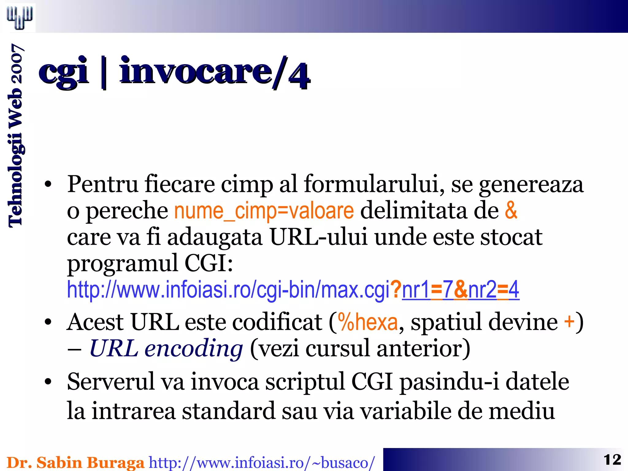 Pentru fiecare cimp al formularului, se genereaza  o pereche  nume_cimp=valoare  delimitata de  &   care va fi adaugata URL-ului unde este stocat programul CGI: http://www.infoiasi.ro/cgi-bin/max.cgi ? nr1 = 7 & nr2 = 4 Acest URL este codificat ( %hexa , spatiul devine  + )  –  URL encoding  (vezi cursul anterior) Serverul va invoca scriptul CGI pasindu-i datele  la intrarea standard sau via variabile de mediu   cgi | invocare/4 