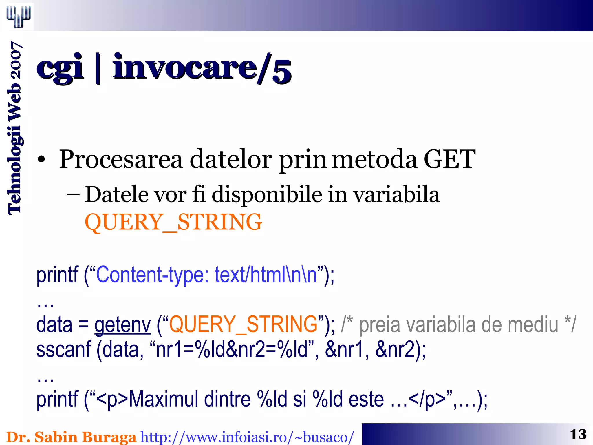 Procesarea datelor prin metoda GET Datele vor fi disponibile in variabila  QUERY_STRING printf (“ Content-type: text/html\n\n ”); … data =  getenv  (“ QUERY_STRING ”);  /* preia variabila de mediu */ sscanf (data, “nr1=%ld&nr2=%ld”, &nr1, &nr2); … printf (“<p>Maximul dintre %ld si %ld este …</p>”,…); cgi | invocare/5 