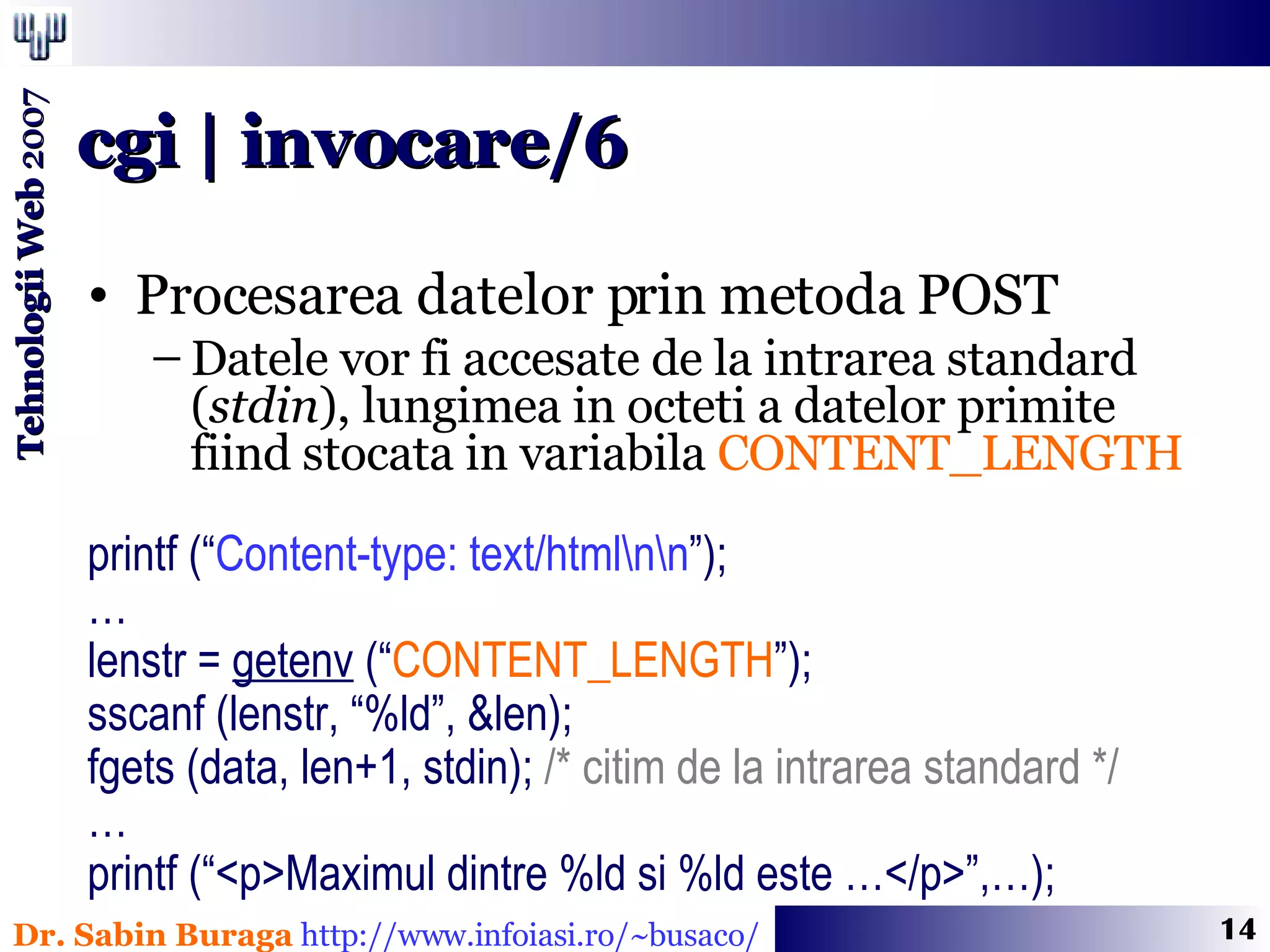 Procesarea datelor prin metoda POST Datele vor fi accesate de la intrarea standard ( stdin ), lungimea in octeti a datelor primite  fiind stocata in variabila  CONTENT_LENGTH printf (“ Content-type: text/html\n\n ”); … lenstr =  getenv  (“ CONTENT_LENGTH ”); sscanf (lenstr, “%ld”, &len); fgets (data, len+1, stdin);  /* citim de la intrarea standard */ … printf (“<p>Maximul dintre %ld si %ld este …</p>”,…); cgi | invocare/6 