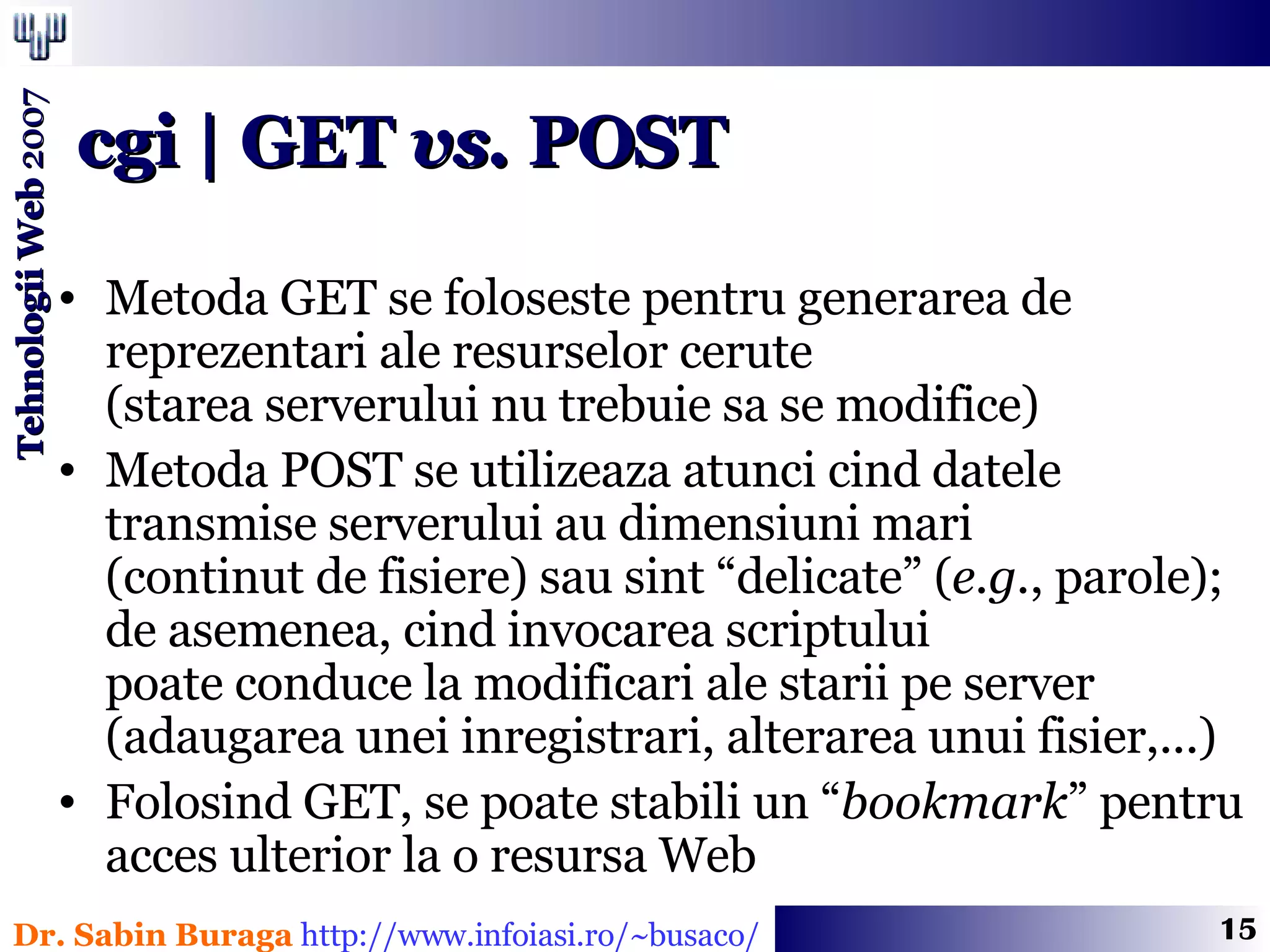 Metoda GET se foloseste pentru generarea de  reprezentari ale resurselor cerute  (starea serverului nu trebuie sa se modifice) Metoda POST se utilizeaza atunci cind datele transmise serverului au dimensiuni mari  (continut de fisiere) sau sint “delicate” ( e.g. , parole);  de asemenea, cind invocarea scriptului  poate conduce la modificari ale starii pe server  (adaugarea unei inregistrari, alterarea unui fisier,...) Folosind GET, se poate stabili un “ bookmark ” pentru acces ulterior la o resursa Web cgi | GET  vs.  POST 