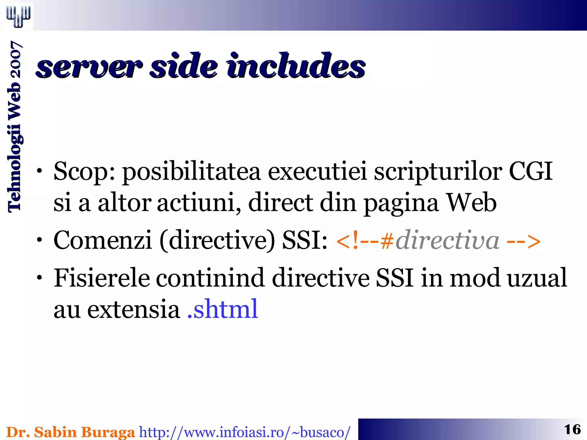 Scop: posibilitatea executiei scripturilor CGI  si a altor actiuni, direct din pagina Web Comenzi (directive) SSI:  <!--# directiva  -->   Fisierele continind directive SSI in mod uzual au extensia  .shtml server side includes 