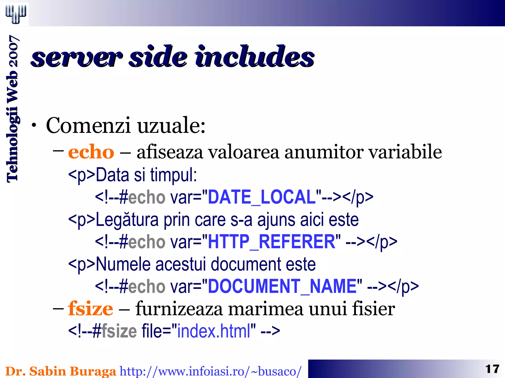 Comenzi uzuale: echo  – afiseaza valoarea anumitor variabile   <p>Data si timpul:    <!--# echo  var= &quot; DATE_LOCAL &quot; --></p> <p>Legătura prin care s-a ajuns aici este    <!--# echo  var=&quot; HTTP_REFERER &quot; --></p> <p>Numele acestui document este    <!--# echo  var=&quot; DOCUMENT_NAME &quot; --></p> fsize  – furnizeaza marimea unui fisier <!--# fsize  file=&quot; index.html &quot; --> server side includes 