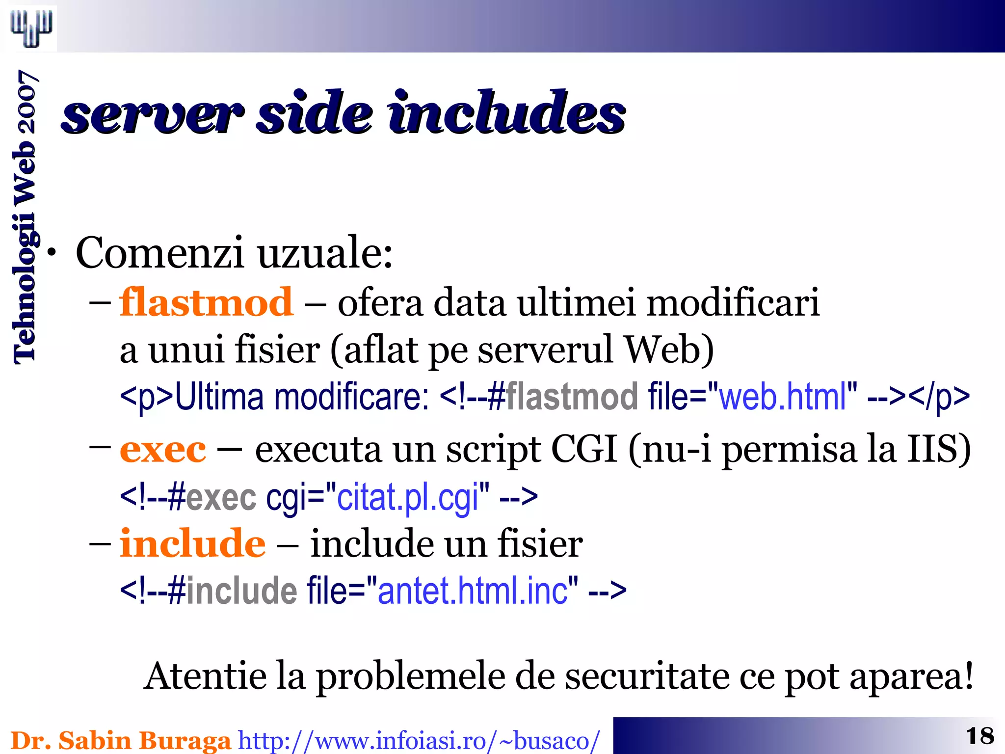 Comenzi uzuale: flastmod  – ofera data ultimei modificari  a unui fisier (aflat pe serverul Web) <p>Ultima modificare: <!--# flastmod  file= &quot; web.html &quot;  --></p> exec  –  executa un script CGI (nu-i permisa la IIS) <!--# exec  cgi= &quot; citat.pl.cgi &quot;  --> include  – include un fisier <!--# include  file= &quot; antet.html.inc &quot;  --> server side includes Atentie la problemele de securitate ce pot aparea! 