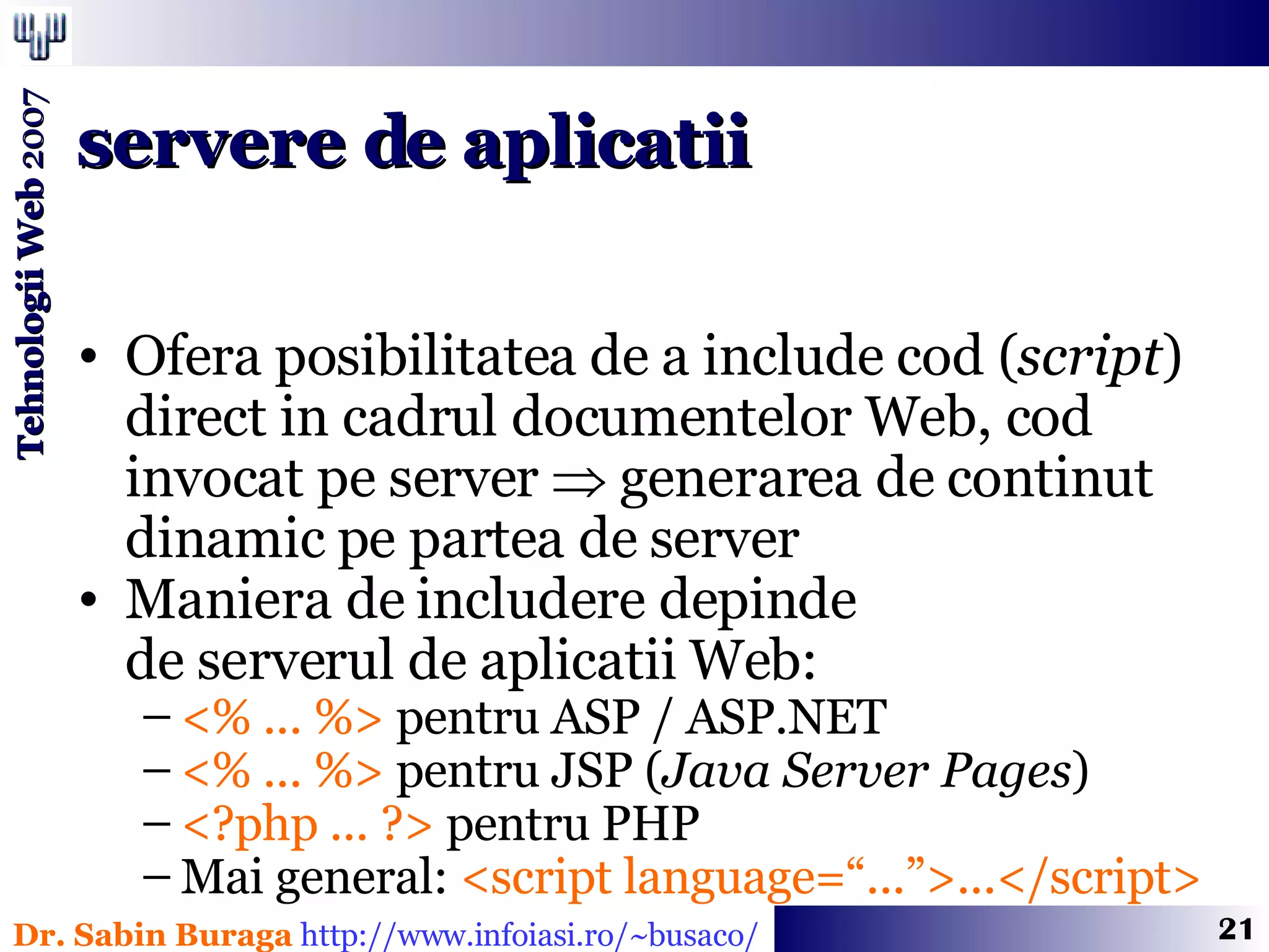 Ofera posibilitatea de a include cod ( script ) direct in cadrul documentelor Web, cod invocat pe server    generarea de continut dinamic pe partea de server Maniera de includere depinde  de serverul de aplicatii Web: <% ... %>  pentru ASP / ASP.NET <% ... %>  pentru JSP ( Java Server Pages ) <?php ... ?>  pentru PHP Mai general:  <script language=“...”>...</script> servere de aplicatii 