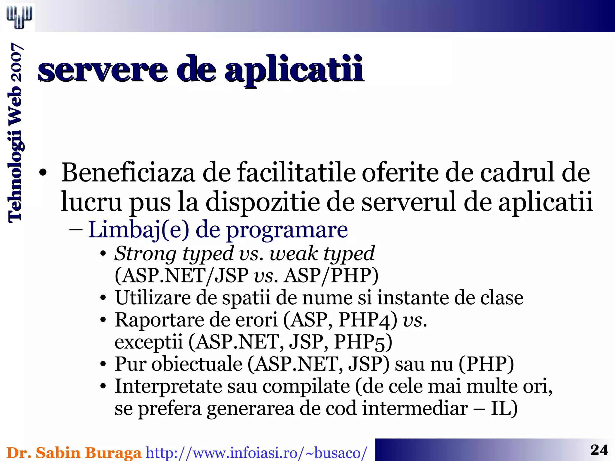 Beneficiaza de facilitatile oferite de cadrul de lucru pus la dispozitie de serverul de aplicatii Limbaj(e) de programare  Strong typed   vs.   weak typed   (ASP.NET/JSP  vs.  ASP/PHP) Utilizare de spatii de nume si instante de clase Raportare de erori (ASP, PHP4)  vs.   exceptii (ASP.NET, JSP, PHP5) Pur obiectuale (ASP.NET, JSP) sau nu (PHP) Interpretate sau compilate (de cele mai multe ori,  se prefera generarea de cod intermediar – IL) servere de aplicatii 