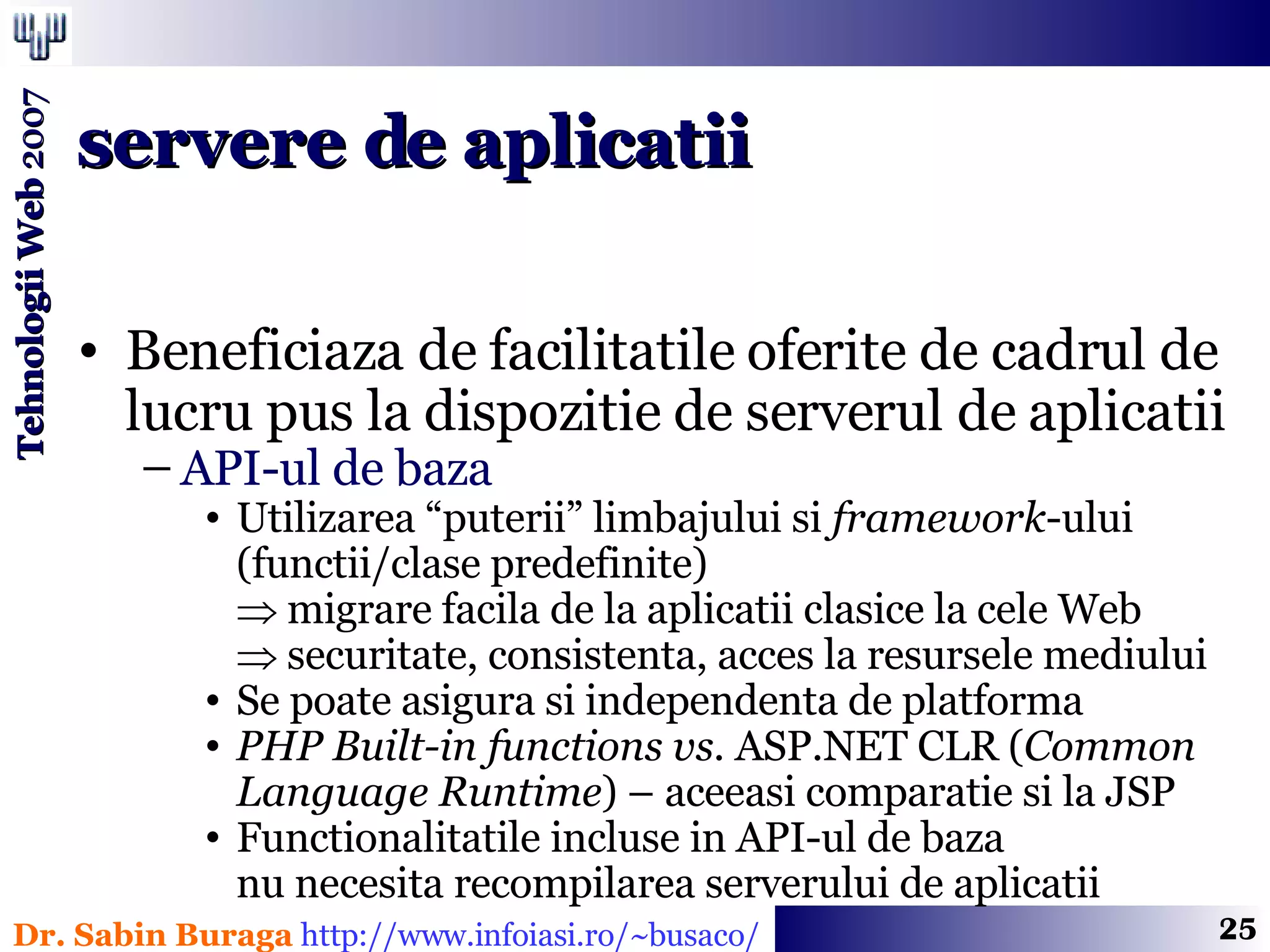 Beneficiaza de facilitatile oferite de cadrul de lucru pus la dispozitie de serverul de aplicatii API-ul de baza Utilizarea “puterii” limbajului si  framework -ului (functii/clase predefinite)    migrare facila de la aplicatii clasice la cele Web   securitate, consistenta, acces la resursele mediului Se poate asigura si independenta de platforma PHP Built-in functions   vs.  ASP.NET CLR ( Common Language Runtime ) – aceeasi comparatie si la JSP Functionalitatile incluse in API-ul de baza  nu necesita recompilarea serverului de aplicatii servere de aplicatii 
