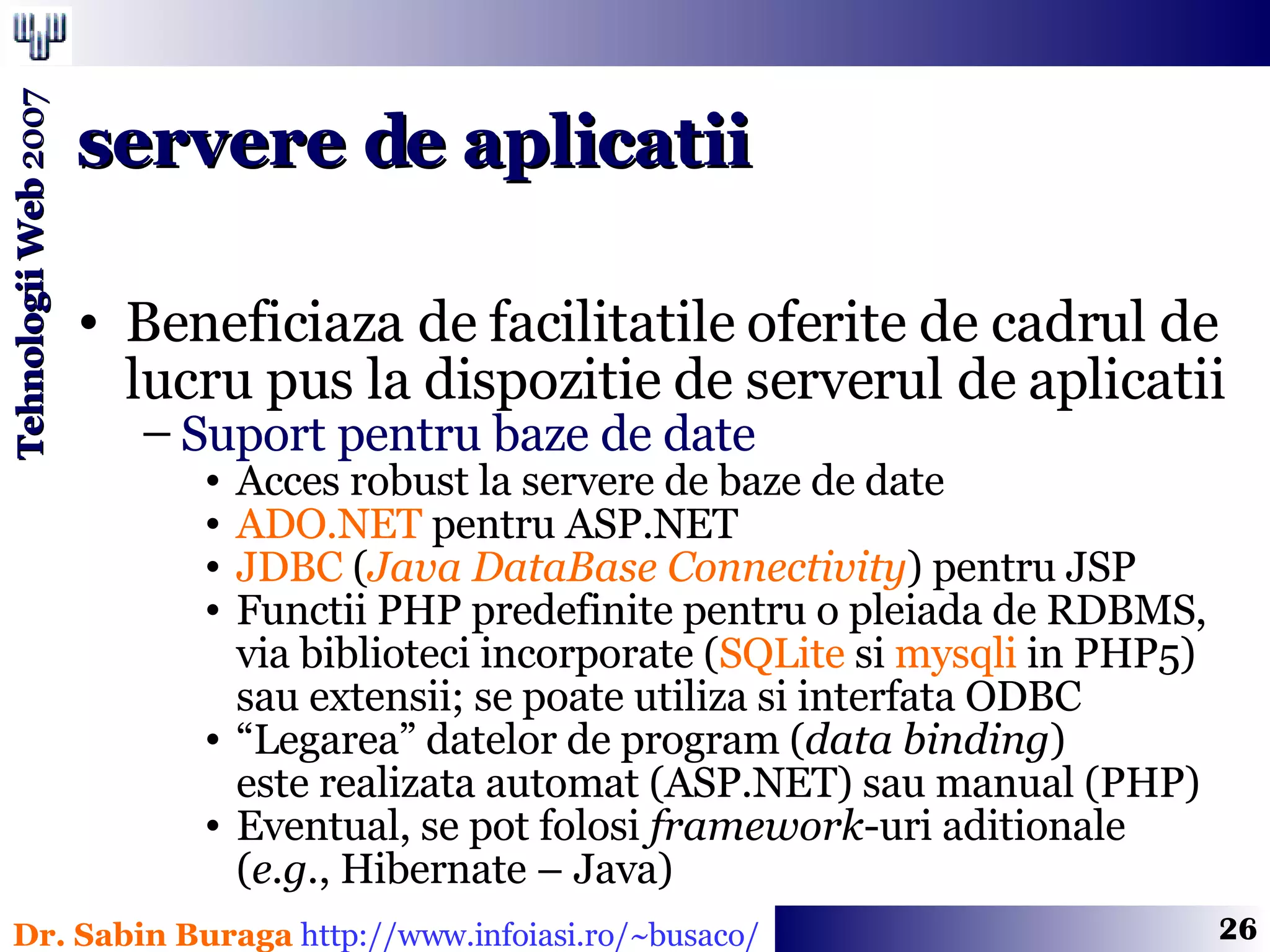 Beneficiaza de facilitatile oferite de cadrul de lucru pus la dispozitie de serverul de aplicatii Suport pentru baze de date Acces robust la servere de baze de date ADO.NET  pentru ASP.NET JDBC  ( Java DataBase Connectivity ) pentru JSP Functii PHP predefinite pentru o pleiada de RDBMS, via biblioteci incorporate ( SQLite  si  mysqli  in PHP5) sau extensii; se poate utiliza si interfata ODBC “ Legarea” datelor de program ( data binding )  este realizata automat (ASP.NET) sau manual (PHP) Eventual, se pot folosi  framework -uri aditionale  ( e.g. , Hibernate – Java) servere de aplicatii 