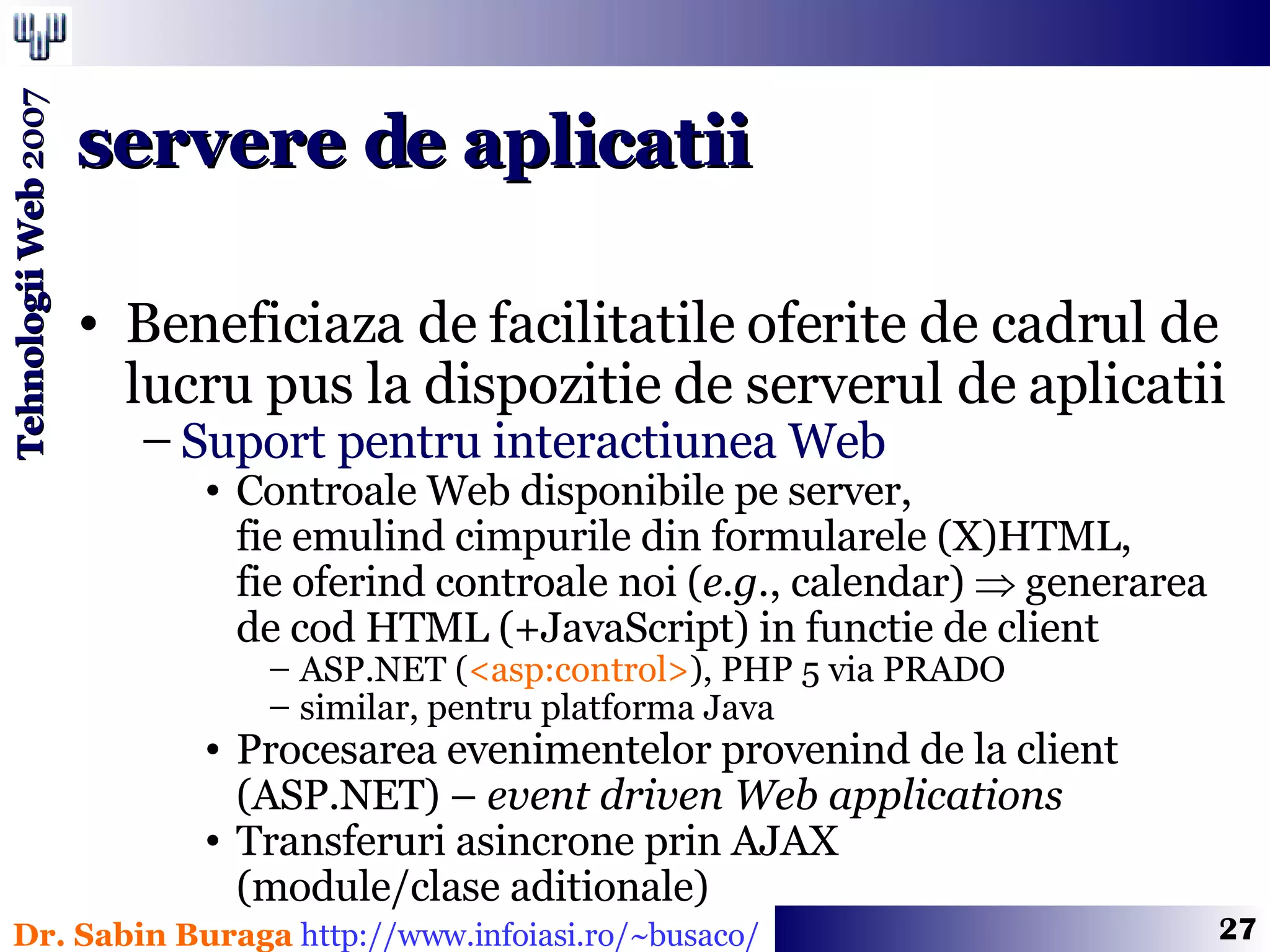 Beneficiaza de facilitatile oferite de cadrul de lucru pus la dispozitie de serverul de aplicatii Suport pentru interactiunea Web Controale Web disponibile pe server,  fie emulind cimpurile din formularele (X)HTML,  fie oferind controale noi ( e.g. , calendar)    generarea de cod HTML (+JavaScript) in functie de client ASP.NET ( <asp:control> ), PHP 5 via PRADO similar, pentru platforma Java Procesarea evenimentelor provenind de la client (ASP.NET) –  event driven Web applications Transferuri asincrone prin AJAX  (module/clase aditionale) servere de aplicatii 