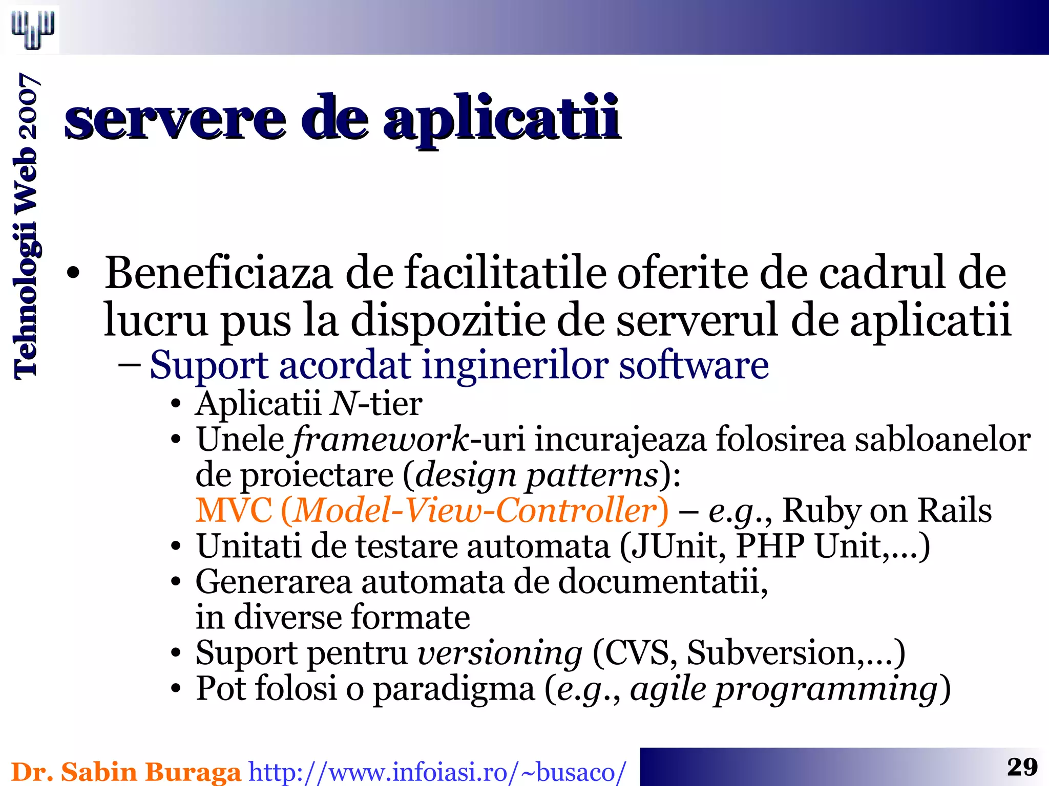 Beneficiaza de facilitatile oferite de cadrul de lucru pus la dispozitie de serverul de aplicatii Suport acordat inginerilor software Aplicatii  N -tier Unele  framework -uri incurajeaza folosirea sabloanelor de proiectare ( design patterns ):  MVC ( Model-View-Controller )  –  e.g. , Ruby on Rails  Unitati de testare automata (JUnit, PHP Unit,...) Generarea automata de documentatii,  in diverse formate Suport pentru  versioning  (CVS, Subversion,…) Pot folosi o paradigma ( e.g. ,  agile programming ) servere de aplicatii 