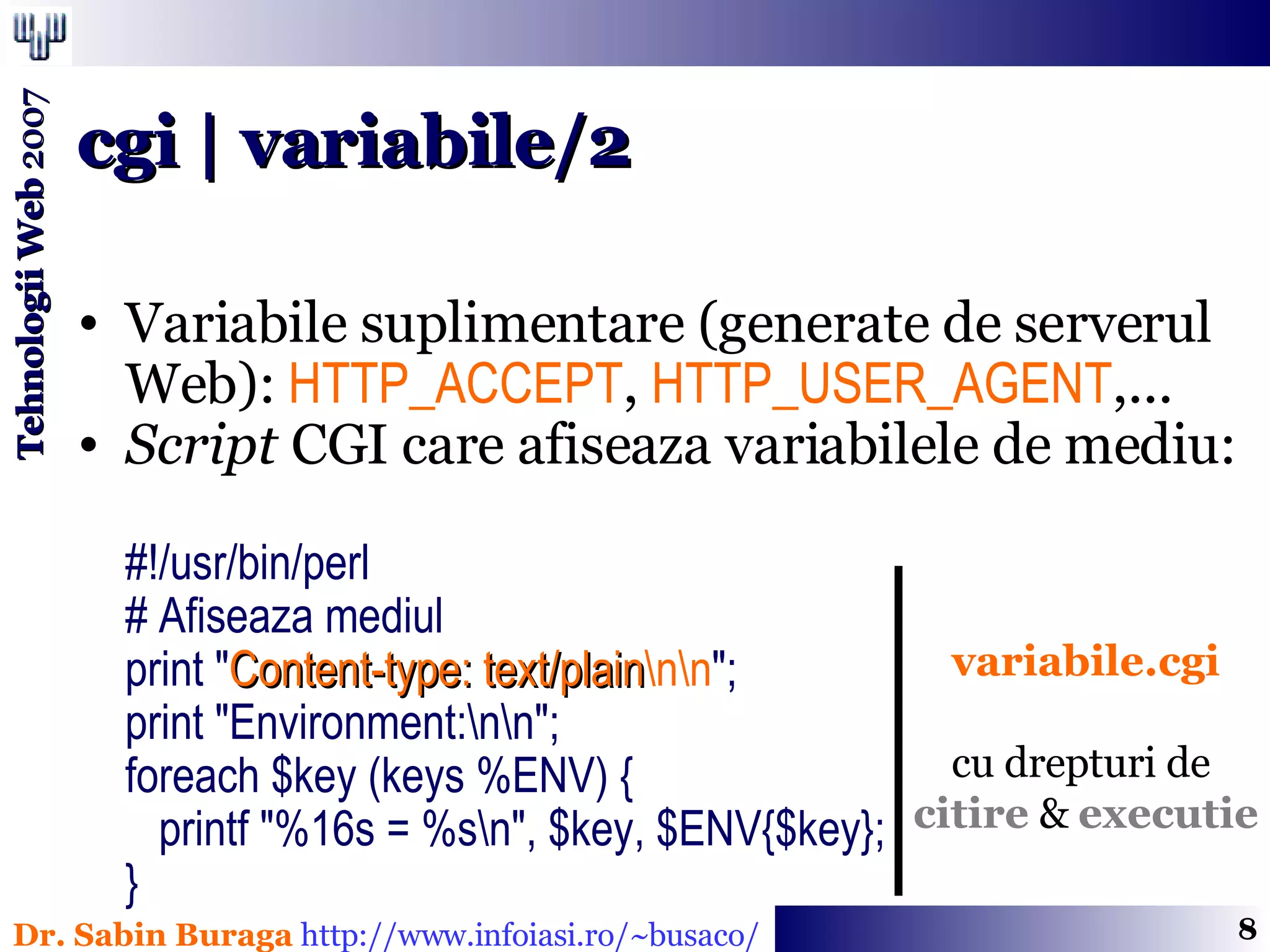 Variabile suplimentare (generate de serverul Web):  HTTP_ACCEPT ,  HTTP_USER_AGENT ,...  Script  CGI care afiseaza variabilele de mediu: #!/usr/bin/perl  # Afiseaza mediul  print &quot; Content-type: text/plain \n\n &quot;;  print &quot;Environment:\n\n&quot;;  foreach $key (keys %ENV) {    printf &quot;%16s = %s\n&quot;, $key, $ENV{$key};  }  cgi | variabile/2 variabile.cgi cu drepturi de  citire  &  executie 
