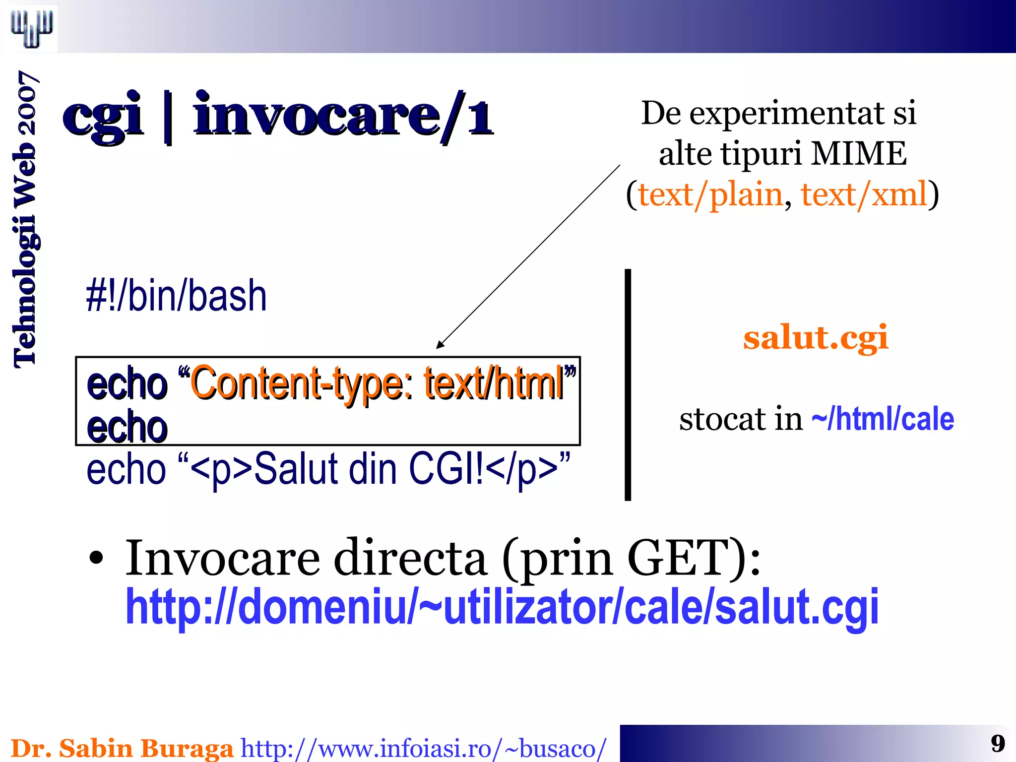 #!/bin/bash echo “ Content-type: text/html ” echo echo “<p>Salut din CGI!</p>” Invocare directa (prin GET): http://domeniu/~utilizator/cale/salut.cgi cgi | invocare/1 salut.cgi stocat in  ~/html/cale De experimentat si  alte tipuri MIME ( text/plain ,  text/xml ) 