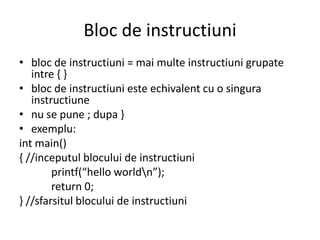 Bloc de instructiuni
• bloc de instructiuni = mai multe instructiuni grupate
intre { }
• bloc de instructiuni este echivalent cu o singura
instructiune
• nu se pune ; dupa }
• exemplu:
int main()
{ //inceputul blocului de instructiuni
printf(“hello worldn”);
return 0;
} //sfarsitul blocului de instructiuni

 