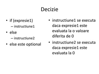 Decizie
• if (expresie1)
– instructiune1

• else
– instructiune2

• else este optional

• instructiune1 se executa
daca expresie1 este
evaluata la o valoare
diferita de 0
• instructiune2 se executa
daca expresie1 este
evaluata la 0

 