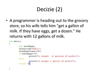 Decizie (2)
• A programmer is heading out to the grocery
store, so his wife tells him "get a gallon of
milk. If they have eggs, get a dozen." He
returns with 12 gallons of milk.

 
