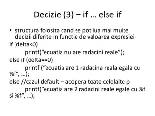 Decizie (3) – if … else if
• structura folosita cand se pot lua mai multe
decizii diferite in functie de valoarea expresiei
if (delta<0)
printf(“ecuatia nu are radacini reale”);
else if (delta==0)
printf (“ecuatia are 1 radacina reala egala cu
%f“, …);
else //cazul default – acopera toate celelalte p
printf(“ecuatia are 2 radacini reale egale cu %f
si %f”, …);

 