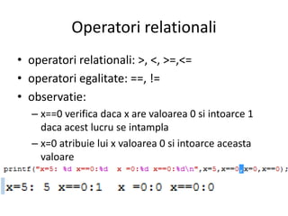 Operatori relationali
• operatori relationali: >, <, >=,<=
• operatori egalitate: ==, !=
• observatie:
– x==0 verifica daca x are valoarea 0 si intoarce 1
daca acest lucru se intampla
– x=0 atribuie lui x valoarea 0 si intoarce aceasta
valoare

 