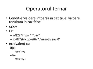 Operatorul ternar
• Conditie?valoare intoarsa in caz true: valoare
rezultata in caz false
• c?x:y
• Ex:
– a%2?”impar”:”par”
– x>0?”strict pozitiv”:”negativ sau 0”

• echivalent cu
if(c)
result=x;

else
result=y ;

 