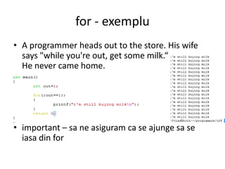 for - exemplu
• A programmer heads out to the store. His wife
says "while you're out, get some milk.“
He never came home.

• important – sa ne asiguram ca se ajunge sa se
iasa din for

 