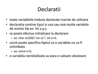 Declaratii
• toate variabilele trebuie declarate inainte de utilizare
• declaratia contine tipul si una sau mai multe variabile
de acelasi tip ex: int x,y,z;
• se poate efectua initializare la declarare
– ex: char sir*30+=“un sir”; int x=4;

• const poate specifica faptul ca o variabila nu va fi
schimbata
– ex: const x=5;

• o variabila neinitializata va avea o valoare aleatoare

 