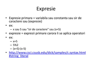 Expresie
• Expresie primara = variabila sau constanta sau sir de
caractere sau (expresie)
• ex:
– x sau 5 sau “sir de caractere” sau (x+5)

• expresie = expresii primare carora li se aplica operatori
• ex:
– x+5
– 5%2
– (x+5)-(x-5)

• http://www.csci.csusb.edu/dick/samples/c.syntax.html
#string_literal

 