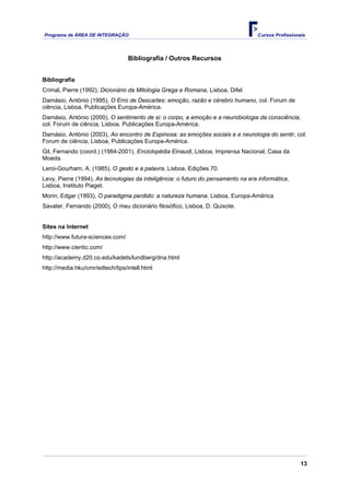 Programa de ÁREA DE INTEGRAÇÃO Cursos Profissionais
13
Bibliografia / Outros Recursos
Bibliografia
Crimal, Pierre (1992), Dicionário da Mitologia Grega e Romana, Lisboa, Difel.
Damásio, António (1995), O Erro de Descartes: emoção, razão e cérebro humano, col. Forum de
ciência, Lisboa, Publicações Europa-América.
Damásio, António (2000), O sentimento de si: o corpo, a emoção e a neurobiologia da consciência,
col. Forum de ciência, Lisboa, Publicações Europa-América.
Damásio, António (2003), Ao encontro de Espinosa: as emoções sociais e a neurologia do sentir, col.
Forum de ciência, Lisboa, Publicações Europa-América.
Gil, Fernando (coord.) (1984-2001), Enciclopédia Einaudi, Lisboa, Imprensa Nacional, Casa da
Moeda.
Leroi-Gourham, A. (1985), O gesto e a palavra, Lisboa, Edições 70.
Levy, Pierre (1994), As tecnologias da inteligência: o futuro do pensamento na era informática,
Lisboa, Instituto Piaget.
Morin, Edgar (1993), O paradigma perdido: a natureza humana, Lisboa, Europa-América
Savater, Fernando (2000), O meu dicionário filosófico, Lisboa, D. Quixote.
Sites na Internet
http://www.futura-sciences.com/
http://www.cientic.com/
http://academy.d20.co.edu/kadets/lundberg/dna.html
http://media.hku/cmr/edtech/tips/intell.html
 