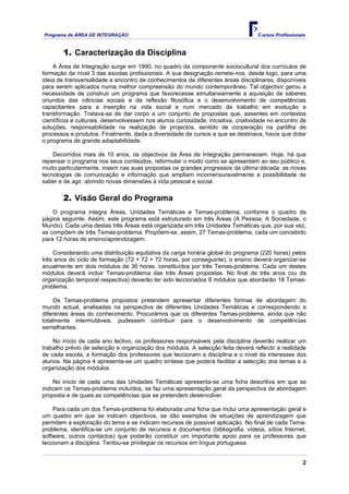 Programa de ÁREA DE INTEGRAÇÃO Cursos Profissionais
2
1. Caracterização da Disciplina
A Área de Integração surge em 1990, no quadro da componente sociocultural dos currículos de
formação de nível 3 das escolas profissionais. A sua designação remete-nos, desde logo, para uma
ideia de transversalidade e encontro de conhecimentos de diferentes áreas disciplinares, disponíveis
para serem aplicados numa melhor compreensão do mundo contemporâneo. Tal objectivo gerou a
necessidade de construir um programa que favorecesse simultaneamente a aquisição de saberes
oriundos das ciências sociais e da reflexão filosófica e o desenvolvimento de competências
capacitantes para a inserção na vida social e num mercado de trabalho em evolução e
transformação. Tratava-se de dar corpo a um conjunto de propostas que, assentes em contextos
científicos e culturais, desenvolvessem nos alunos curiosidade, iniciativa, criatividade no encontro de
soluções, responsabilidade na realização de projectos, sentido de cooperação na partilha de
processos e produtos. Finalmente, dada a diversidade de cursos a que se destinava, havia que dotar
o programa de grande adaptabilidade.
Decorridos mais de 10 anos, os objectivos da Área de Integração permanecem. Hoje, há que
repensar o programa nos seus conteúdos, reformular o modo como se apresentam ao seu público e,
muito particularmente, inserir nas suas propostas os grandes progressos da última década: as novas
tecnologias de comunicação e informação que ampliam incomensuravelmente a possibilidade de
saber e de agir, abrindo novas dimensões à vida pessoal e social.
2. Visão Geral do Programa
O programa integra Áreas, Unidades Temáticas e Temas-problema, conforme o quadro da
página seguinte. Assim, este programa está estruturado em três Áreas (A Pessoa, A Sociedade, o
Mundo). Cada uma destas três Áreas está organizada em três Unidades Temáticas que, por sua vez,
se compõem de três Temas-problema. Propõem-se, assim, 27 Temas-problema, cada um concebido
para 12 horas de ensino/aprendizagem.
Considerando uma distribuição equitativa da carga horária global do programa (220 horas) pelos
três anos do ciclo de formação (72 + 72 + 72 horas, por conseguinte), o ensino deverá organizar-se
anualmente em dois módulos de 36 horas, constituídos por três Temas-problema. Cada um destes
módulos deverá incluir Temas-problema das três Áreas propostas. No final de três anos (ou da
organização temporal respectiva) deverão ter sido leccionados 6 módulos que abordarão 18 Temas-
problema.
Os Temas-problema propostos pretendem apresentar diferentes formas de abordagem do
mundo actual, analisadas na perspectiva de diferentes Unidades Temáticas e correspondendo a
diferentes áreas do conhecimento. Procurámos que os diferentes Temas-problema, ainda que não
totalmente intermutáveis, pudessem contribuir para o desenvolvimento de competências
semelhantes.
No início de cada ano lectivo, os professores responsáveis pela disciplina deverão realizar um
trabalho prévio de selecção e organização dos módulos. A selecção feita deverá reflectir a realidade
de cada escola, a formação dos professores que leccionam a disciplina e o nível de interesses dos
alunos. Na página 4 apresenta-se um quadro síntese que poderá facilitar a selecção dos temas e a
organização dos módulos.
No início de cada uma das Unidades Temáticas apresenta-se uma ficha descritiva em que se
indicam os Temas-problema incluídos, se faz uma apresentação geral da perspectiva de abordagem
proposta e de quais as competências que se pretendem desenvolver.
Para cada um dos Temas-problema foi elaborada uma ficha que inclui uma apresentação geral e
um quadro em que se indicam objectivos, se dão exemplos de situações de aprendizagem que
permitem a exploração do tema e se indicam recursos de possível aplicação. No final de cada Tema-
problema, identifica-se um conjunto de recursos e documentos (bibliografia, vídeos, sítios Internet,
software, outros contactos) que poderão constituir um importante apoio para os professores que
leccionam a disciplina. Tentou-se privilegiar os recursos em língua portuguesa.
 
