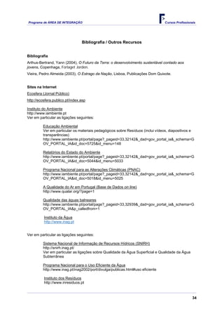 Programa de ÁREA DE INTEGRAÇÃO Cursos Profissionais
34
Bibliografia / Outros Recursos
Bibliografia
Arthus-Bertrand, Yann (2004), O Futuro da Terra: o desenvolvimento sustentável contado aos
jovens, Copenhaga, Forlaget Jorden.
Vieira, Pedro Almeida (2003), O Estrago da Nação, Lisboa, Publicações Dom Quixote.
Sites na Internet
Ecosfera (Jornal Público)
http://ecosfera.publico.pt/index.asp
Instituto do Ambiente
http://www.iambiente.pt
Ver em particular as ligações seguintes:
Educação Ambiental
Ver em particular os materiais pedagógicos sobre Resíduos (inclui vídeos, diapositivos e
transparências)
http://www.iambiente.pt/portal/page?_pageid=33,32142&_dad=gov_portal_ia&_schema=G
OV_PORTAL_IA&id_doc=5725&id_menu=148
Relatórios do Estado do Ambiente
http://www.iambiente.pt/portal/page?_pageid=33,32142&_dad=gov_portal_ia&_schema=G
OV_PORTAL_IA&id_doc=5044&id_menu=5033
Programa Nacional para as Alterações Climáticas (PNAC)
http://www.iambiente.pt/portal/page?_pageid=33,32142&_dad=gov_portal_ia&_schema=G
OV_PORTAL_IA&id_doc=5018&id_menu=5025
A Qualidade do Ar em Portugal (Base de Dados on line)
http://www.qualar.org/?page=1
Qualidade das águas balneares
http://www.iambiente.pt/portal/page?_pageid=33,32939&_dad=gov_portal_ia&_schema=G
OV_PORTAL_IA&p_calledfrom=1
Instituto da Água
http://www.inag.pt
Ver em particular as ligações seguintes:
Sistema Nacional de Informação de Recursos Hídricos (SNIRH)
http://snirh.inag.pt/
Ver em particular as ligações sobre Qualidade da Água Superficial e Qualidade da Água
Subterrânea
Programa Nacional para o Uso Eficiente da Água
http://www.inag.pt/inag2002/port/divulga/publicas.html#uso eficiente
Instituto dos Resíduos
http://www.inresiduos.pt
 