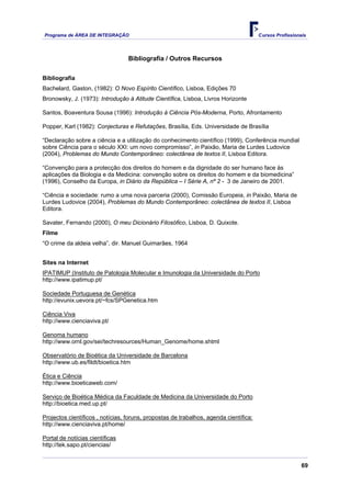 Programa de ÁREA DE INTEGRAÇÃO Cursos Profissionais
69
Bibliografia / Outros Recursos
Bibliografia
Bachelard, Gaston, (1982): O Novo Espírito Científico, Lisboa, Edições 70
Bronowsky, J. (1973): Introdução à Atitude Científica, Lisboa, Livros Horizonte
Santos, Boaventura Sousa (1996): Introdução à Ciência Pós-Moderna, Porto, Afrontamento
Popper, Karl (1982): Conjecturas e Refutações, Brasília, Eds. Universidade de Brasília
“Declaração sobre a ciência e a utilização do conhecimento científico (1999), Conferência mundial
sobre Ciência para o século XXI: um novo compromisso”, in Paixão, Maria de Lurdes Ludovice
(2004), Problemas do Mundo Contemporâneo: colectânea de textos II, Lisboa Editora.
“Convenção para a protecção dos direitos do homem e da dignidade do ser humano face às
aplicações da Biologia e da Medicina: convenção sobre os direitos do homem e da biomedicina”
(1996), Conselho da Europa, in Diário da República – I Série A, nº 2 - 3 de Janeiro de 2001.
“Ciência e sociedade: rumo a uma nova parceria (2000), Comissão Europeia, in Paixão, Maria de
Lurdes Ludovice (2004), Problemas do Mundo Contemporâneo: colectânea de textos II, Lisboa
Editora.
Savater, Fernando (2000), O meu Dicionário Filosófico, Lisboa, D. Quixote.
Filme
“O crime da aldeia velha”, dir. Manuel Guimarães, 1964
Sites na Internet
IPATIMUP (Instituto de Patologia Molecular e Imunologia da Universidade do Porto
http://www.ipatimup.pt/
Sociedade Portuguesa de Genética
http://evunix.uevora.pt/~fcs/SPGenetica.htm
Ciência Viva
http://www.cienciaviva.pt/
Genoma humano
http://www.ornl.gov/sei/techresources/Human_Genome/home.shtml
Observatório de Bioética da Universidade de Barcelona
http://www.ub.es/fildt/bioetica.htm
Ética e Ciência
http://www.bioeticaweb.com/
Serviço de Bioética Médica da Faculdade de Medicina da Universidade do Porto
http://bioetica.med.up.pt/
Projectos científicos , notícias, foruns, propostas de trabalhos, agenda científica:
http://www.cienciaviva.pt/home/
Portal de notícias científicas
http://tek.sapo.pt/ciencias/
 