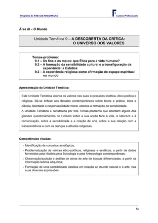 Programa de ÁREA DE INTEGRAÇÃO Cursos Profissionais
73
Área III – O Mundo
Unidade Temática 9 – A DESCOBERTA DA CRÍTICA:
O UNIVERSO DOS VALORES
Temas-problema:
9.1 – Os fins e os meios: que Ética para a vida humana?
9.2 – A formação da sensibilidade cultural e a transfiguração da
experiência: a Estética
9.3 – A experiência religiosa como afirmação do espaço espiritual
no mundo
Apresentação da Unidade Temática:
Esta Unidade Temática aborda os valores nas suas expressões estética, ético-política e
religiosa. Dá-se ênfase aos debates contemporâneos sobre teoria e prática, ética e
ciência, liberdade e responsabilidade moral, estética e formação da sensibilidade.
A Unidade Temática é constituída por três Temas-problema que abordam alguns dos
grandes questionamentos do Homem sobre a sua acção face à vida, à natureza e à
comunicação, sobre a sensibilidade e a criação de arte, sobre a sua relação com a
transcendência e com as crenças e atitudes religiosas.
Competências visadas:
- Identificação de conceitos axiológicos;
- Problematização de valores ético-políticos, religiosos e estéticos, a partir de dados
fornecidos pela História pela Sociologia e pela Antropologia contemporâneas;
- Observação/audição e análise de obras de arte de épocas diferenciadas, a partir da
informação teórica adquirida;
- Formação de uma sensibilidade estética em relação ao mundo natural e à arte, nas
suas diversas expressões.
 