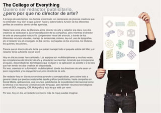 The College of Everything
Quiero ser redactor publicitario,
¿pero por que no director de arte?
A lo largo de este tiempo nos hemos encontrado con centenares de jóvenes creativos que
no entienden muy bien lo que quieren hacer y sobre todo la función de los diferentes
perfiles de creativos dentro de las agencias.

Hasta hace unos años, la diferencia entre director de arte y redactor era clara. Los dos
creativos se dedicaban a la conceptialización de las campañas, pero mientras el director
de arte se preocupaba más por la comprensión visual del anuncio, a través de los
diferentes recursos visuales, manejo de tendencias, colores, lay-out, uso de tipografías,
etc el redactor era el encargado de los cierres, las bajadas de los anuncios, los titulares,
los guiones, locuciones..

Parece que el directo de arte tenía que saber manejar todo el paquete adobe del Mac y el
redactor tenia suficiente con el word.

Hoy en día,las cosas han cambiado. Los equipos son multidisciplinares y muchas veces,
las competencias del director de arte y el redactor se mezclan, teniendo que incorporarse
al equipo, desarrolladores tecnológicos que te digan si tal aplicación es posible o si la idea
que han tenido los dos creatvos es disparatada.
Por eso, creemos en la formación multidisciplinal, dónde los directores de arte sean un
poco copywriters y los copywriters un poco directores de arte.

Ser redactor hoy en dia es por encima aprender a conceptualizar, pero sobre todo a
generar ideas que puedan sostenerlas desde gráficas publicitarias, hasta campañas en
Social Media, aplicaciones, usa recursos publicitarios de la publicidad internacional como
la retórica o los recursos y estructuras del lenguaje, pero también recursos tecnológicos
como el BIDI, mapping, QR, Holografia y todo lo que esté por venir.

Por eso, hoy en día, un redactor es mucho más de l que puedas imaginar.
 
