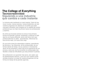 The College of Everything
Tecnocreatividad
Siguiendo a una industria
que cambia a cada instante
La industria esta cambiando en cada instante. Cada día hay
nuvos rcursos, nuevos avances, nuevas tendencias, por eso
nuestros programas son abiertos en el sentido que están
marcados orientativa, pero dirigidos por la realidad del cambio
profesional que nos traen de primera manos los profesioanels
y expertos.

Es cierto que el prceso siempre se inicia en las primeras
formas de aprender a pensar, enseñando a observar la reali-
dad de una manera diferente, dentro del marco de lo que
profesionalemnte es valido , aprendiendoa diferenciar los
buno de los malo, y lo nuevo de lo viejo.

Es una lucha contra los estereotipos creativos, aprendiendo
las técnicas y las influencias de los profesionales, de sus
formas diarias de trabajo, de sus avances e innovaciones
dentro de las empresas y sobre todo de la experiencia de sus
errores y como eso, les ha convertido en profesionales más
flexibles a todas las dificultades que esta profesión te plantea.

Ser profesional no es aprender más teoria, sino saber usar
los planteamientos teóricos, y eso es lo que nuestros profe-
sionales enseñan a lo largo de nuestros programas con las
formas de trabajo de las grandes agencias.
 