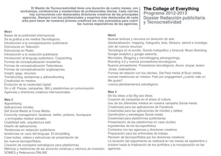 El Master de Tecnocreatividad tiene una duración de cuatro meses, con
           workshops, conferencias y masterclass de profesionales diarias. Cada viernes
                 hay correcciónes con destacados directores creativos de las principales
            agencias. Siempre con los profesionales y expertos más destacados de cada
            area para hacer de nuestros jóvenes creativos los más avanzados para cubrir
                                                las nuevas espectativas de las agencias.

Mes1
Bases de la publicidad internacional                                      Mes3
De la grafica a los medios Tecnológicos.                                  Nuevas tecticas y recursos en dirección de arte.
Introducción a la conceptulización publicitaria.                          Geolocalización, mapping, holografía, leds, Stickers, stencil e investiga-
Estructuras en Televisión                                                 ción de nuevos recursos
Estructuras en Radio                                                      Tecnología en el sonido. Sonido holográfico y bineural. Music Branding
Introducción a la redacción publicitaria                                  Google analytics y google adwords
Introducción al lenguaje publicitario. Copywriting.                       Microsites, Blogging y microblogging advergamings.
Formas de conceptualización brasileñas.                                   Branding 3.0 y nuevos proveedores tecnologicos.
Formas de conceptualización Tailandesas.                                  Nuevos proveedores: Poveedores tecnológicos, Axure, drupal, ilustra
Formas de conceptualización anglosajonas.                                  dores, realizadores.
Insight, gags, recursos                                                   Formas de relación con los clientes. Del Paid media al Buzz media.
Trendhunting, tendencias y adtrendhunting                                 nuevas mediciones en medios: Paid por engagement ¿cuánto vale un
Creatividad en medios.                                                    Me gusta?
Evolución de la creatividad digital                                       nuevos planteamientos estratégicos
On y off. Piezas, campañas, 360 y plataformas en comunicación
Agencias y directores creativos internacionales.                         Mes 4
                                                                         De las ideas a las Big ass ideas.
Mes 2                                                                    Creación de campañas en el share of culture.
Appvertising                                                             Uso de los diferentes medios en nuestra campaña Social media
Aplicaciones móviles                                                     Creatividad para las aplicaciones de Facebook
Del Social Media al Cross Media.                                         Creatividad para las aplicaciones de móviles y tablets
Comunity management, facebook, twitter, pinteres, foursquare             Gamification y estrategias Social media
 y principales medios sociales.                                          Creatividad para plataformas publicitarias
Usabilidad web, arquitectura web                                         Presentación de las plataformas en case studies
Diseño de aplicaciones.                                                  Ingredientes de los tecnoportfolios
Tendencias en redacción publicitaria                                     Contactos con las agencias y directores creativos
tendencias en usos del lenguaje. El storytelling                         Preparación para las entrevistas de trabajo.
Case tudies, videos y estructuras de presentación de                     Revisión de tecnoportfolios por los directores creativos:
los nuevos tecnoportfolios.                                              La duración del seguimiento se realizará en los meses de septiembre y
Creación de conceptos estratégicos para plataformas.                     octubre hasta la finalización de los portfolios y la incorporación en las
Métricas y mediciones de las acciones creativas y retornos de inversión: agencias.
SOMES y Relevancia ONLINE
 