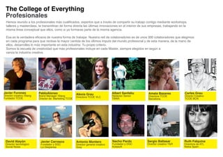 The College of Everything
 Profesionales
  Hemos reunido a los profesionales más cualificados, expertos que a través de compartir su trabajo contigo mediante workshops,
  talleres y masterclass, te transmitiran de forma directa las últimas innovaciones en el interior de sus empresas, trabajando en la
  misma linea conceptual que ellos, como si ya formaras parte de la misma agencia.

  Esa es la verdadera eficacia de nuestra forma de trabajar. Nuestra red de colaboradores es de unos 300 colaboradores que elegimos
  en cada programa para que recibas la mayor cantida de los últimos imputs del mundo profesional y de esta manera, de la mano de
  ellos, desarrolles lo más importante en esta industria: Tu propio criterio.
  Somos la escuela de creatividad que más profesionales incluye en cada Master, siempre elegidos en según a
  vanza la industria creativa




Javier Furones             PabloAlonso                  Alexia Grau                 Albert Sanfeliu     Amaia Bazares             Carles Grau
Director creativo /Slang   Brand Manager /Slang                                     Redactor Senior     Directora TCOE            Directo Creativo
Fundador TCOE                                           Directora TCOE VLC
                           Director de Marketing TCOE                               TBWA                Barcelona                 TCOE BCN




 David Alayón               Javier Carrasco             Antonio Montero             Nacho Pardo        Sergio Baltasar            Ruth Falquina
 Director tecnológico       Fundador y DGC              Director general creativo   Fundador y DGC     Director creativo Y&R      Directora de ATL
 Social Noise               La Despensa                 Grey                        Kotasoft                                      Nokia Spain
 