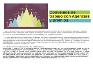 Convenios de
                                                                               trabajo con Agencias
                                                                               y premios.

   La gran diferencia frente al resto de escuelas de creatividad para la formación de profesionales de comunicación es la cantidad y calidad de
profesionales en activo que imparten clases a lo largo del tiempo que duran Los programas. Somos la red de expertise más grande de España
para formar de forma dinámica a los profesionales en todos los aspectos de innovación y tecnología.

   En cuanto a los premios, participamos en todos los festivales nacionales e internacionales siendo el referente más premiado por nuestro trabajo
en los últimos años. Hemos sido la única escuela ganadora de un oro en el area interactiva del prestigiosos festival ONE SHOW en Nueva York. Así
mismo hemos sido la escuela más premiada en el certamen del Club de Creativos de España en el 2007 y 2009 y 2011 Ganadores del festival del
Sol del 2009,2010 asi como una de las escuelas más premiada en festivales como Drac Novell, Laus , Certamen de Smart, y el premio de la
presigiosa página Ad Aspirant anual del 2007 y 2008.

Los actuales convenios de colaboración están establecidos con:
BASSAT OGILVY ,SHACKLETON, J. WALTER THOMPSON, YOUNG & RUBICAM, SAATCHI & SAATCHI, WUNDERMAN, TBWA, INTERACTI-
VE ZENITHOPTIMEDIA GROUP, BELOW MARKO S.A., GLOBAL HEALTH CARE, LA DESPENSA INGREDIENTES CREATIVOS , DOMMO
CREATIVE CENTER S.A., DILUVIA, TAPSA AGENCIA DE PUBLICIDAD, MC CANN ERICKSON S.A. DELVICO, EONE LORENTE S.A., PUBLI-
CIS COMUNICACIÓN, WUNDERMAN, GRUPO BAP & CONDE, TRIBAL DDB, REMO ADVERSITING S.L., EL LABORATORIO, D6, ZAPPING /
M&C SAATCHI PUBLICIDAD S.A., VITRUBIO / LEO BURNETT S.A.U, PUBLICIS DIALOG ESPAÑA.GREY ESPAÑA , RUIZ NICOLI LÍNEAS
S.A., CP PROXIMITY BARCELONA S.A., EL HOMBRE CON DOS CEREBROS S.L., RMG CONNECT , CARAT ESPAÑA SAU, CP PROXIMITY
MADRID., CONTRAPUNTO Y GRUPO ZENA, SOCIAL NOISE, WISIWYG Y DOUBLE YOU, entre otros...
 