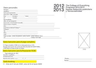 Datos personales                                                              2012
Nombre. __________________________________________
Apellidos__________________________________________
Fecha de nacimiento. ________________________________
                                                                              2013
Dirección. Calle/ avenida._____________________________________________________
Piso. _________Escalera___________ Letra_____________
CP.              Ciudad______________________________
Nacionalidad.______________________________________
DNI o Nº de Pasaporte.______________________________
Educación. Universidad o escuela.______________________________________________
Otros cursos o masters._______________________________________________________
Año.______________________________________________________________________
Experiencia laboral.Trabajo 1:__________________________________________________________
Trabajo2:__________________________________________________________________
Tel._______________________________________________
Mov.______________________________________________
mail._____________________________________________
Rede sociales. SI/NO FACEBOOK SI/NO TUENTI SI/NO TWITER Otros.________________________
url._____________________________________ CANAL YOUTUBE.______________________________


Datos bancarios para el pago completo.
                                                         .
    Pago completo 3100€ con un descuento de un 10%
El pago tiene qu©nº de cuenta de THE COLLEGE OF EVERYTHING
2100 2958 53 0100316728 LA CAIXA
                                                                                                                  FOTO
Datos bancarios para la finaciación TCOE
   Pago aplazado de AD©
Nombre y apellidos.___________________________________________
Entidad bancaria._____________________________________________
Número de cuenta (20 dígitos) _ _ _ _ /_ _/ _ _ _ _ _ _ _ _ _ _ _ _ _ _ _ _                 Firma._____________________________
                                                                                           Fecha .____________________________
Early booking
    Antes del 31 del julio 2500€, antes del 30 de Agosto 2800€
 