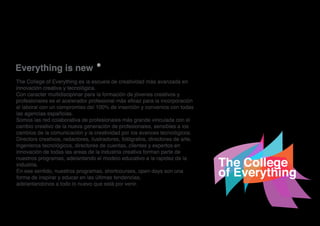 -hola!
The College of Everything
Everything is new ®
The College of Everything es la escuela de creatividad más avanzada en
innovación creativa y tecnológica.
Con caracter multidisciplinar para la formación de jóvenes creativos y
profesionales es el acelerador profesional más eficaz para la incorporación
al laboral con un compromiso del 100% de inserción y convenios con todas
las agencias españolas.
Somos las red colaborativa de profesionales más grande vinculada con el
cambio creativo de la nueva generación de profesionales, sensibles a los
cambios de la comunicación y la creatividad por los avances tecnológicos.
Directors creativos, redactores, ilustradores, fotógrafos, directores de arte,
ingenieros tecnológicos, directores de cuentas, clientes y expertos en
innovación de todas las areas de la industria creativa forman parte de
nuestros programas, adelantando el modelo educativo a la rapidez de la
industria.
En ese sentido, nuestros programas, shortcourses, open days son una
forma de inspirar y educar en las últimas tendencias,
adelantandonos a todo lo nuevo que está por venir.
 