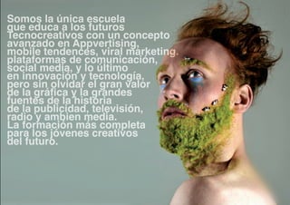 Somos la única escuela
que educa a los futuros
Tecnocreativos con un concepto
avanzado en Appvertising,
mobile tendences, viral marketing.
plataformas de comunicación,
social media, y lo último
en innovación y tecnología,
pero sin olvidar el gran valor
de la gráfica y la grandes
fuentes de la historia
de la publicidad, televisión,
radio y ambien media.
La formación más completa
para los jóvenes creativos
del futuro.
 