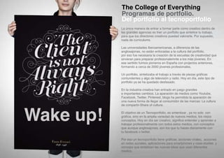 The College of Everything
           Programas de portfolio.
           Del portfolio al tecnoportfolio
           La única manera de entrar a formar parte como creativo dentro de
           las grandes agencias es tner un portfolio que sintetice tu trabajo,
           para que los directores creativos puedad valorarte. Por supuesto,
           nada de curriculums.

           Las universidades Iberoamericanas, a diferencia de las
           anglosajonas, no están enfocadas a la cultura del portfolio,
           por eso fue necesaria la creación de la escuelas de creatividad que
           sirvieran para preparar profesionalemnte a los más jóvenes. En
           ese sentido fuimos pioneros en España con projectos anteriores,
           formando a cerca de 2000 jóvenes profesionales.

           Un portfolio, sintetizaba el trabajo a través de piezas gráficas
           contundentes y algo de televisión y radio. Hoy en día, este tipo de
           portfolio ya se ha quedado desfasado.

           En la industria creativa han entrado en juego grandes
           e importantes cambios. La aparación de medios como Youtube,
           Facebook, Twitter, Pinterest, blogs ha permitido la aparación de
           una nueva forma de llegar al consumidor de las marcas: La cultura




Wake up!
           de compartir-Share of culture.

           El objetivo de un Tecnoportfolio, es sintentizar , ya no solo con
           gráfica, sino en la amplia variedad de nuevos medios, los viejos
           conceptos. Hoy en día ser creativo, significa entender y aprender a
           trabajar profesionalmente con todos estos medios, con conceptos
           que aunque anglosajones, son los que tu haces diariamente con
           tu facebook o twitter.

           Por eso un tecnoportfolio tiene gráficas, acciones virales, acciones
           en redes sociales, aplicaciones para smartphones y case-studies y
           conceps que sintetizan las nuevas ideas que usan diferentes
           medios.
 