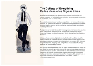 The College of Everything
De las ideas a las Big-ass ideas
Aprender a conceptualizar es el paso previo a toda la formación de los
nuevos creativos. La publicidad como profesión, tiene muchas en común con
la creatividad, pero no son lo mimo.

Ser publicitario es entender la cultura de portfolio, y ver cómo profesionales
de todas las agencias del mundo se han enfrentado a los mismos problemas
de comunicación que nos vamos a enfrentar nosotros. Esa es la verdadera
realidad profesional.

Trabajamos con la visión de las diferentes agencias internacionales, aquellos
focos que suponen la innovación de la creatividad internacional: Brasil,
Argentina, España, Londres, Amsterdam, Berlin, Nueva York, San francisco,
Thailandia.

Utilizando todas las tecnologías de conceptualización posibles, desde la
retórica y el uso de todos los recursos visuales, hasta los más avanzado en
estrategias creativas, recursos tecnológicos como los códigos QR, sistemas
de geolocalización, mapping, leds, holografía, o el uso de trendhunting y
sistemas de pronosticación creativa.

Por eso, las ideas tradicionales, con las que la publicidad empezó, hoy ya no
son utiles. Se necesita aprender a pensar de una manera más amplia como
profesional y jóven creativo, entendiendo las BIG-ASS ideas, como las ideas
campaces de soportar conceptos que puedan desarrollarse en diferentes
medias, en las redes sociales, en campañas integrales, 360, plataformas, o
las nuevas visiones de la creatividad como es el Brand Content y
 el consumer experience.
 