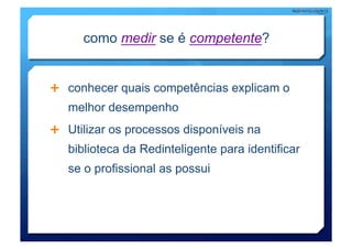 como medir se é competente?


  conhecer quais competências explicam o
   melhor desempenho
  Utilizar os processos disponíveis na
   biblioteca da Redinteligente para identificar
   se o profissional as possui
 