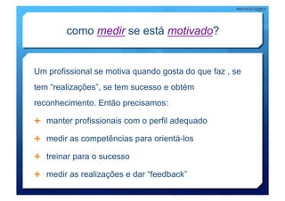 como medir se está motivado?


Um profissional se motiva quando gosta do que faz , se
tem “realizações”, se tem sucesso e obtém
reconhecimento. Então precisamos:

  manter profissionais com o perfil adequado

  medir as competências para orientá-los

  treinar para o sucesso

  medir as realizações e dar “feedback”
 