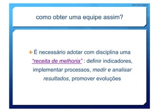 como obter uma equipe assim?




  É necessário adotar com disciplina uma
 “receita de melhoria” : definir indicadores,
 implementar processos, medir e analisar
      resultados, promover evoluções
 
