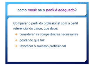 como medir se o perfil é adequado?


Comparar o perfil do profissional com o perfil
referencial do cargo, que deve:
   considerar as competências necessárias

   gostar do que faz

   favorecer o sucesso profissional
 