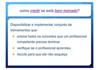 como medir se está bem treinado?


Disponibilizar e implementar conjunto de
treinamentos que:
   ensine todos os conceitos que um profissional
    competente precisa dominar
   verifique se o profissional aprendeu

   recicle para que ele não esqueça
 