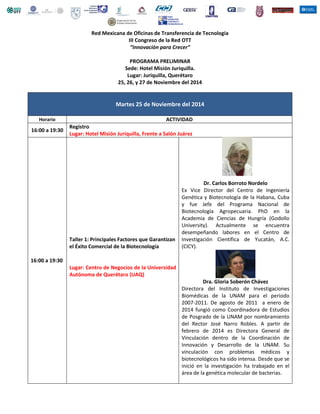 1. 
Red de Oficinas de Transferencia de Tecnología en México 
III Congreso de la Red OTT 
“Innovar a México” 
Sede: Hotel Misión Juriquilla. 
Lugar: Juriquilla, Querétaro 
25, 26, y 27 de Noviembre del 2014 
Martes 25 de Noviembre del 2014 
Horario ACTIVIDAD 
16:00 a 19:30 
Registro 
Lugar: Hotel Misión Juriquilla, Frente a Salón Juárez 
16:00 a 19:30 
Taller 1: Principales Factores que Garantizan 
el Éxito Comercial de la Biotecnología 
Lugar: Centro de Negocios de la Universidad 
Autónoma de Querétaro (UAQ) 
Dr. Carlos Borroto Nordelo 
Ex Vice Director del Centro de Ingeniería 
Genética y Biotecnología de la Habana, Cuba 
y fue Jefe del Programa Nacional de 
Biotecnología Agropecuaria. PhD en la 
Academia de Ciencias de Hungría (Godollo 
University). Actualmente se encuentra 
desempeñando labores en el Centro de 
Investigación Científica de Yucatán, A.C. 
(CICY). 
Dra. Gloria Soberón Chávez 
Directora del Instituto de Investigaciones 
Biomédicas de la UNAM para el periodo 
2007-2011. De agosto de 2011 a enero de 
2014 fungió como Coordinadora de Estudios 
de Posgrado de la UNAM por nombramiento 
del Rector José Narro Robles. A partir de 
febrero de 2014 es Directora General de 
Vinculación dentro de la Coordinación de 
Innovación y Desarrollo de la UNAM. Su 
vinculación con problemas médicos y 
biotecnológicos ha sido intensa. Desde que se 
inició en la investigación ha trabajado en el 
área de la genética molecular de bacterias. 
 